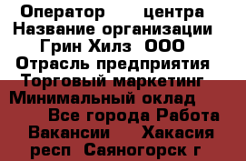 Оператор Call-центра › Название организации ­ Грин Хилз, ООО › Отрасль предприятия ­ Торговый маркетинг › Минимальный оклад ­ 30 000 - Все города Работа » Вакансии   . Хакасия респ.,Саяногорск г.